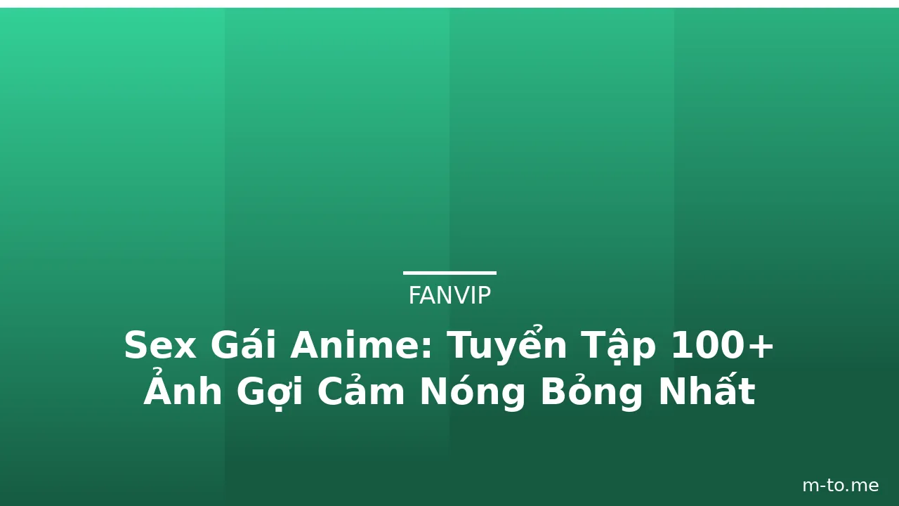 Sex Gái Anime: Tuyển Tập 100+ Ảnh Gợi Cảm Nóng Bỏng Nhất