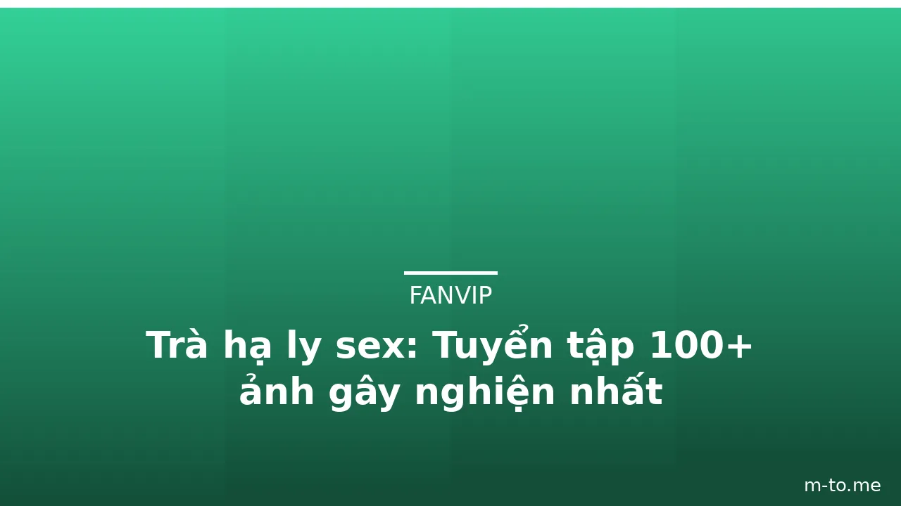 Trà hạ ly sex: Tuyển tập 100+ ảnh gây nghiện nhất